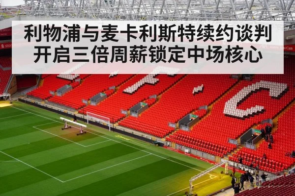 利物浦与麦卡利斯特续约谈判开启三倍周薪锁定中场核心