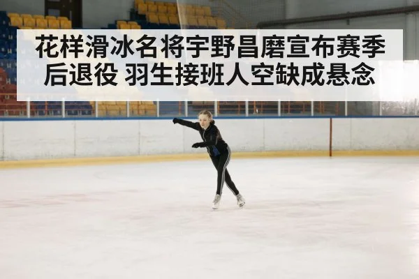 花样滑冰名将宇野昌磨宣布赛季后退役 羽生接班人空缺成悬念