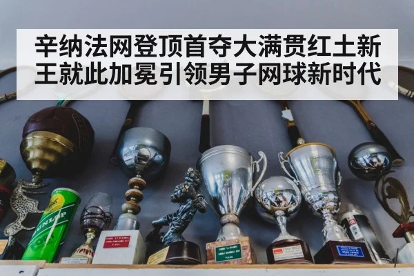 辛纳法网登顶首夺大满贯红土新王就此加冕引领男子网球新时代