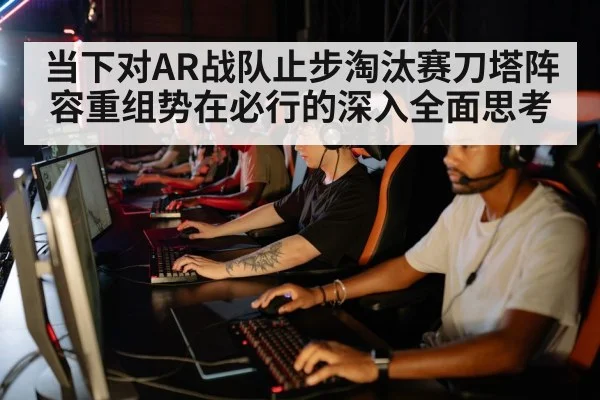 当下对AR战队止步淘汰赛刀塔阵容重组势在必行的深入全面思考